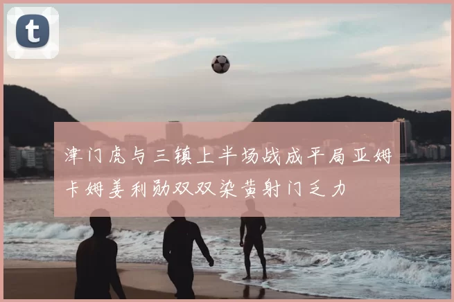 津门虎与三镇上半场战成平局亚姆卡姆姜利勋双双染黄射门乏力