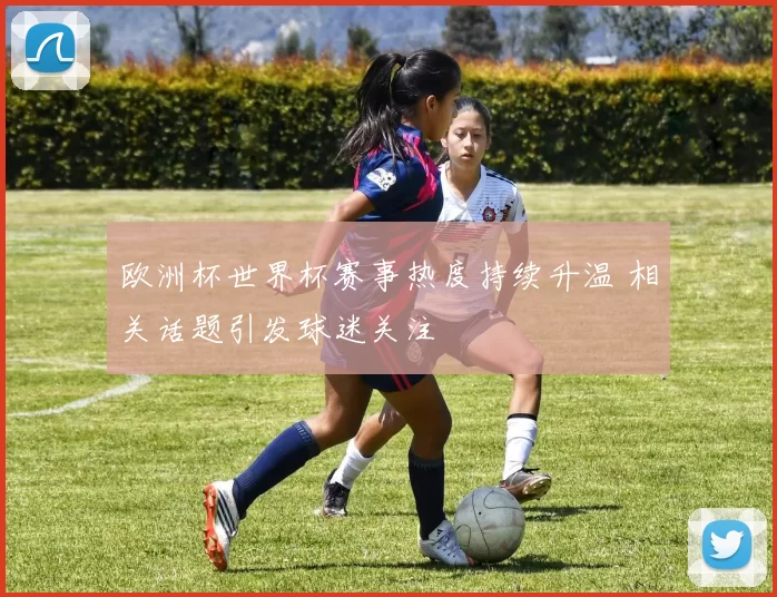欧洲杯世界杯赛事热度持续升温 相关话题引发球迷关注