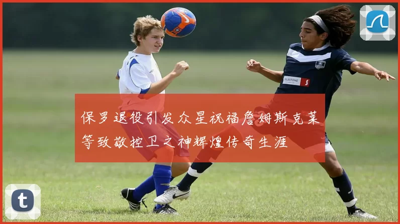 保罗退役引发众星祝福詹姆斯克莱等致敬控卫之神辉煌传奇生涯