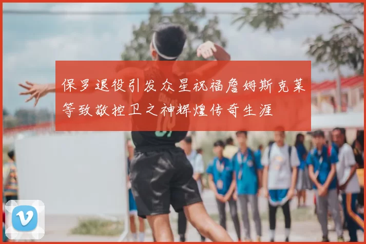 保罗退役引发众星祝福詹姆斯克莱等致敬控卫之神辉煌传奇生涯