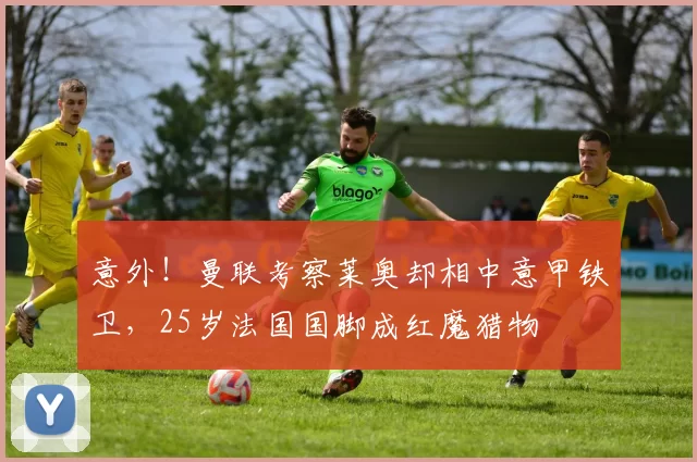 意外!曼联考察莱奥却相中意甲铁卫,25岁法国国脚成红魔猎物
