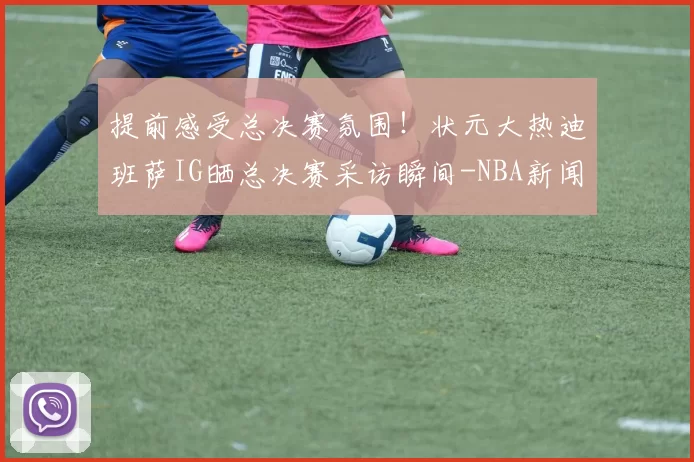 提前感受总决赛氛围！状元大热迪班萨IG晒总决赛采访瞬间-NBA新闻