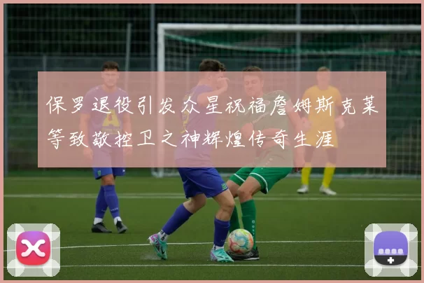 保罗退役引发众星祝福詹姆斯克莱等致敬控卫之神辉煌传奇生涯