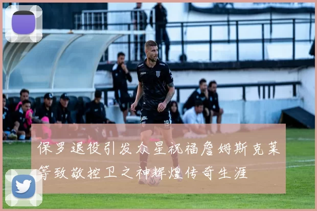 保罗退役引发众星祝福詹姆斯克莱等致敬控卫之神辉煌传奇生涯