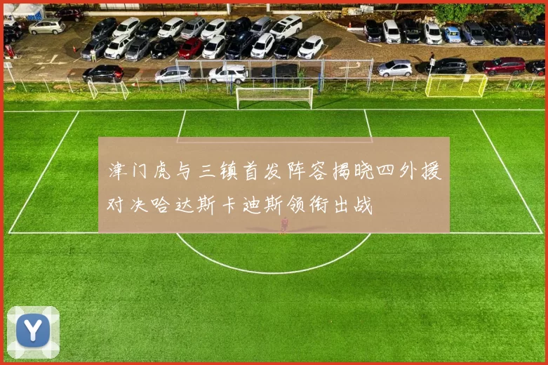 津门虎与三镇首发阵容揭晓四外援对决哈达斯卡迪斯领衔出战