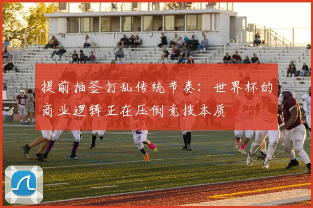 提前抽签打乱传统节奏:世界杯的商业逻辑正在压倒竞技本质