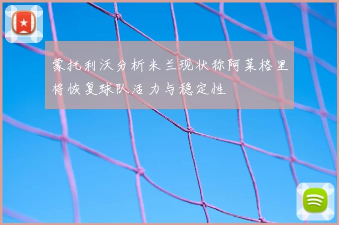 蒙托利沃分析米兰现状称阿莱格里将恢复球队活力与稳定性