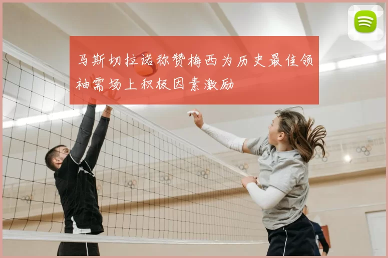 马斯切拉诺称赞梅西为历史最佳领袖需场上积极因素激励