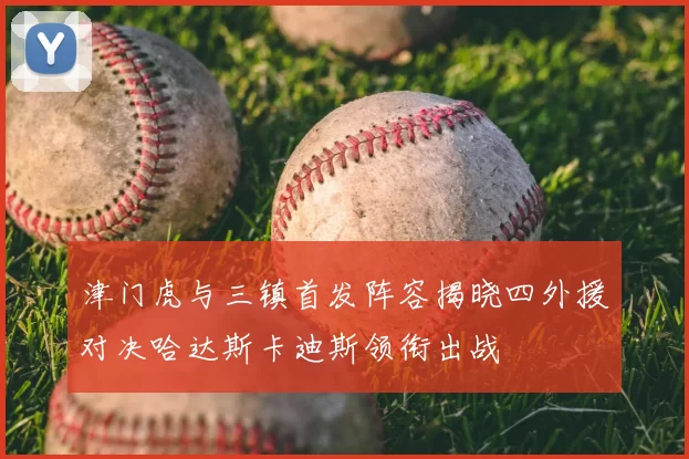 津门虎与三镇首发阵容揭晓四外援对决哈达斯卡迪斯领衔出战