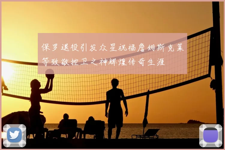 保罗退役引发众星祝福詹姆斯克莱等致敬控卫之神辉煌传奇生涯